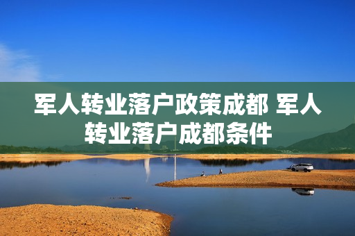 军人转业落户政策成都 军人转业落户成都条件