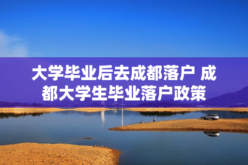 大学毕业后去成都落户 成都大学生毕业落户政策