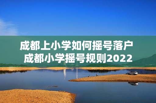 成都上小学如何摇号落户 成都小学摇号规则2022
