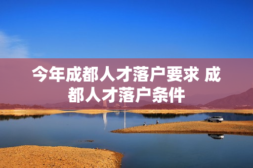今年成都人才落户要求 成都人才落户条件