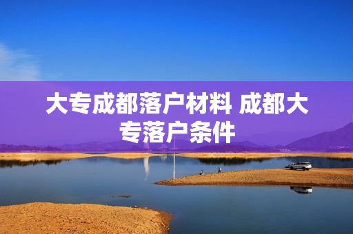 大专成都落户材料 成都大专落户条件