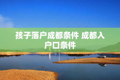 孩子落户成都条件 成都入户口条件