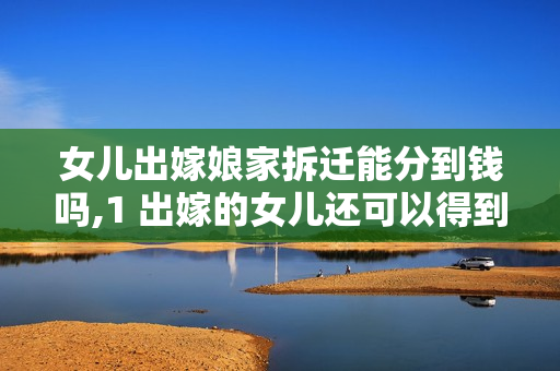 女儿出嫁娘家拆迁能分到钱吗,1 出嫁的女儿还可以得到娘家的拆迁款吗