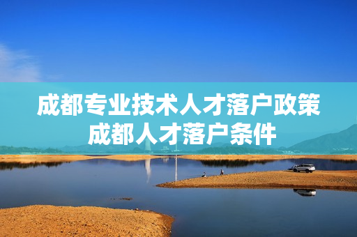 成都专业技术人才落户政策 成都人才落户条件