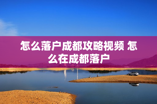 怎么落户成都攻略视频 怎么在成都落户