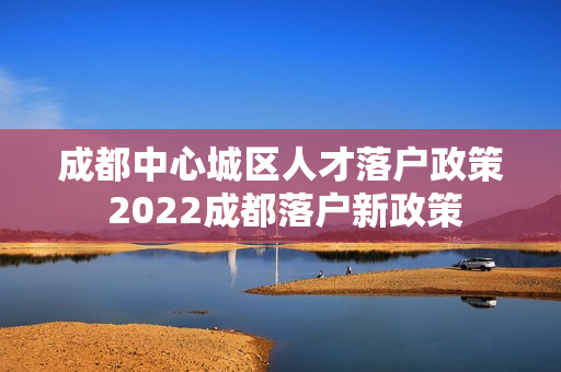 成都中心城区人才落户政策 2022成都落户新政策