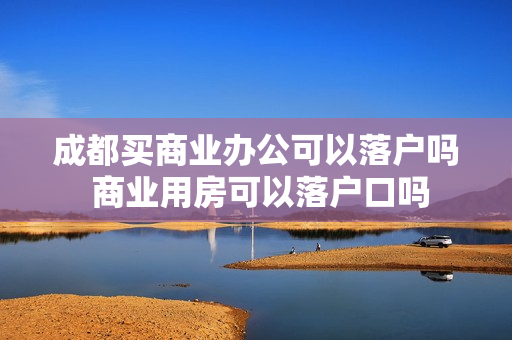 成都买商业办公可以落户吗 商业用房可以落户口吗