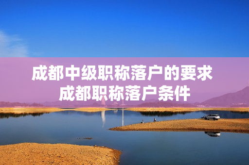 成都中级职称落户的要求 成都职称落户条件