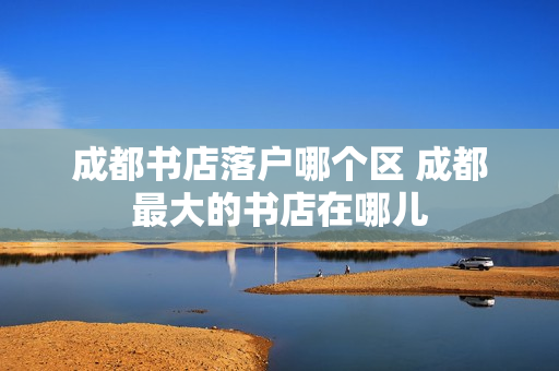 成都书店落户哪个区 成都最大的书店在哪儿