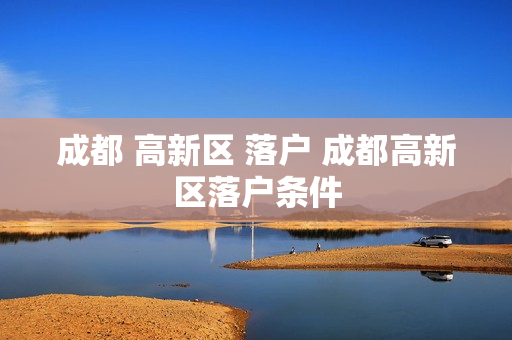 成都 高新区 落户 成都高新区落户条件