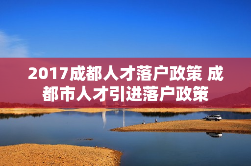 2017成都人才落户政策 成都市人才引进落户政策
