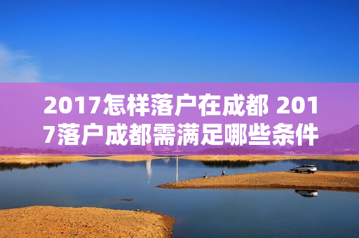 2017怎样落户在成都 2017落户成都需满足哪些条件