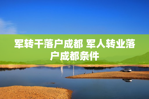 军转干落户成都 军人转业落户成都条件