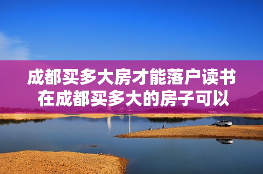 成都买多大房才能落户读书 在成都买多大的房子可以落户