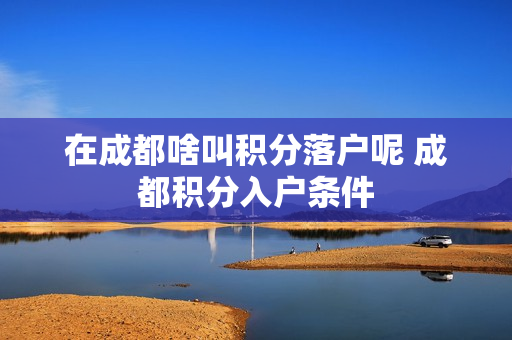 在成都啥叫积分落户呢 成都积分入户条件