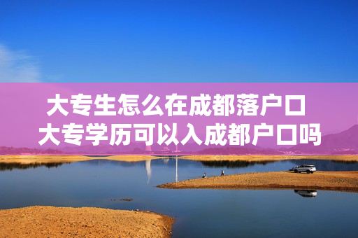 大专生怎么在成都落户口 大专学历可以入成都户口吗