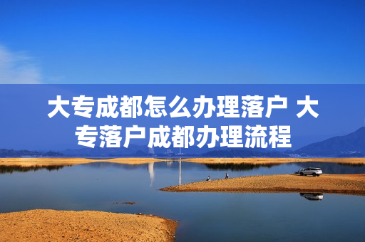 大专成都怎么办理落户 大专落户成都办理流程