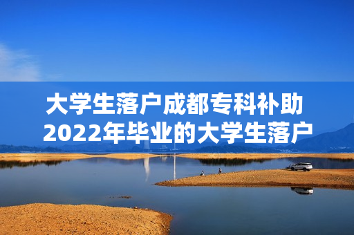 大学生落户成都专科补助 2022年毕业的大学生落户在成都有补贴吗