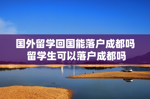 国外留学回国能落户成都吗 留学生可以落户成都吗