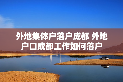 外地集体户落户成都 外地户口成都工作如何落户