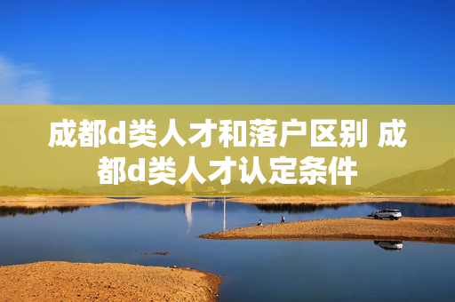 成都d类人才和落户区别 成都d类人才认定条件