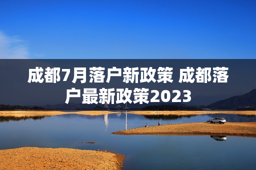 成都7月落户新政策 成都落户最新政策2023