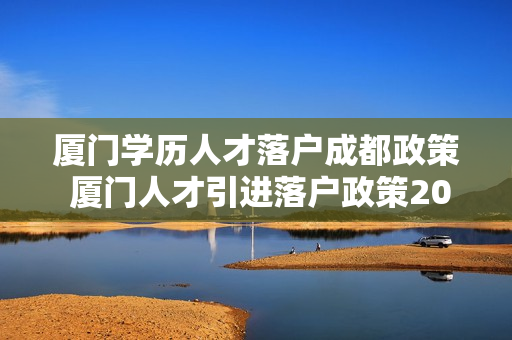 厦门学历人才落户成都政策 厦门人才引进落户政策2022