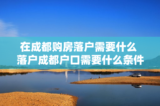 在成都购房落户需要什么 落户成都户口需要什么条件