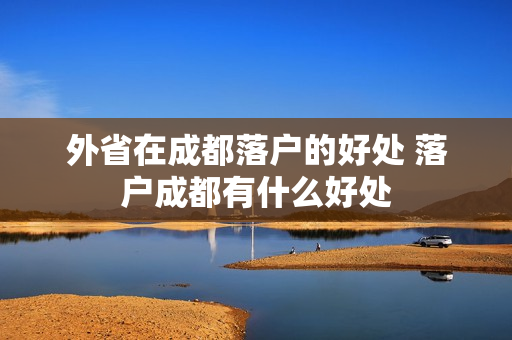 外省在成都落户的好处 落户成都有什么好处
