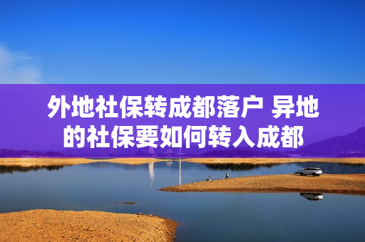 外地社保转成都落户 异地的社保要如何转入成都