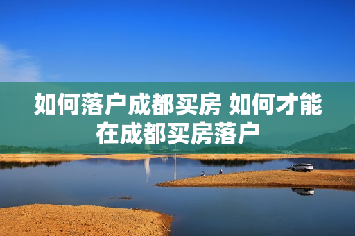 如何落户成都买房 如何才能在成都买房落户