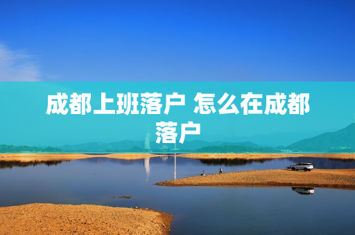 成都上班落户 怎么在成都落户