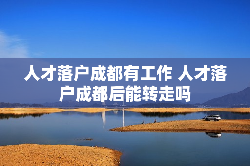 人才落户成都有工作 人才落户成都后能转走吗