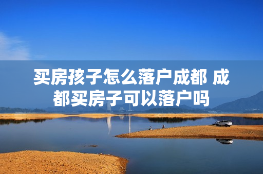 买房孩子怎么落户成都 成都买房子可以落户吗