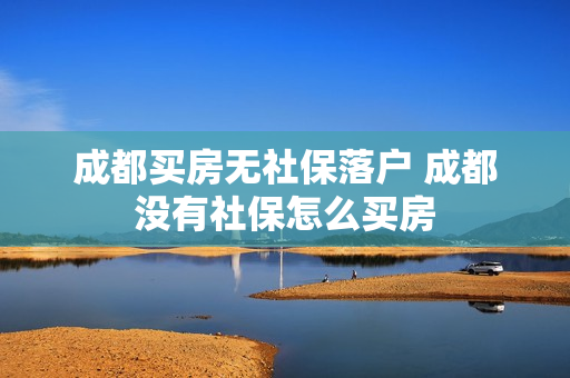 成都买房无社保落户 成都没有社保怎么买房