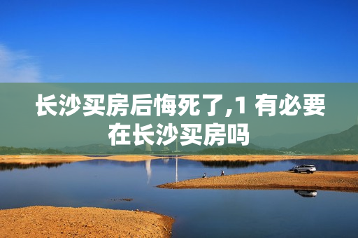 长沙买房后悔死了,1 有必要在长沙买房吗