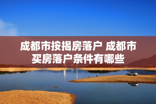 成都市按揭房落户 成都市买房落户条件有哪些