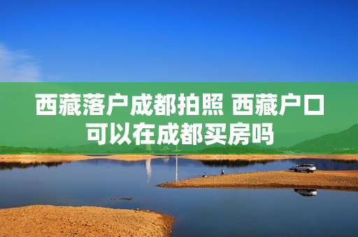 西藏落户成都拍照 西藏户口可以在成都买房吗