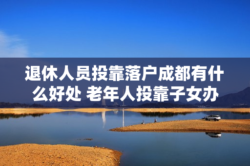 退休人员投靠落户成都有什么好处 老年人投靠子女办理居住证有什么好处
