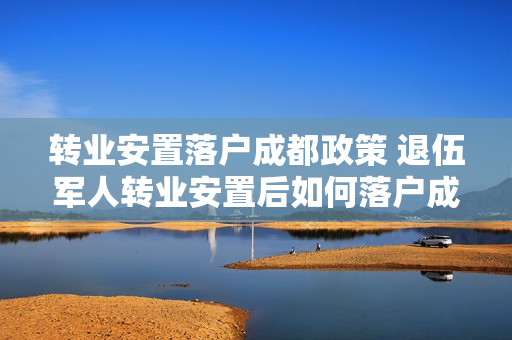 转业安置落户成都政策 退伍军人转业安置后如何落户成都政策要求的条件有哪些