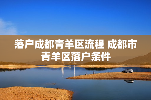 落户成都青羊区流程 成都市青羊区落户条件