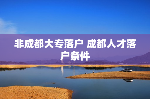 非成都大专落户 成都人才落户条件
