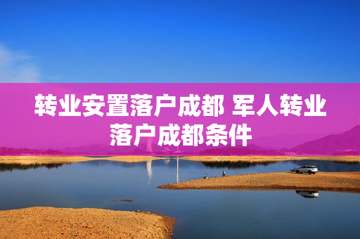 转业安置落户成都 军人转业落户成都条件