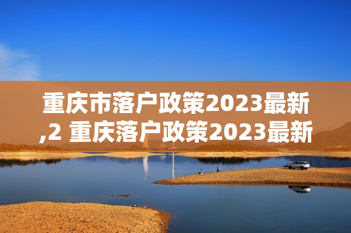 重庆市落户政策2023最新,2 重庆落户政策2023最新条件
