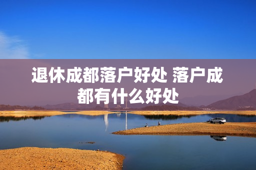 退休成都落户好处 落户成都有什么好处