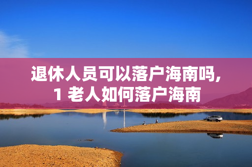 退休人员可以落户海南吗,1 老人如何落户海南