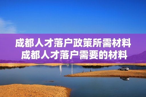 成都人才落户政策所需材料 成都人才落户需要的材料有哪些