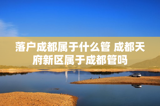 落户成都属于什么管 成都天府新区属于成都管吗