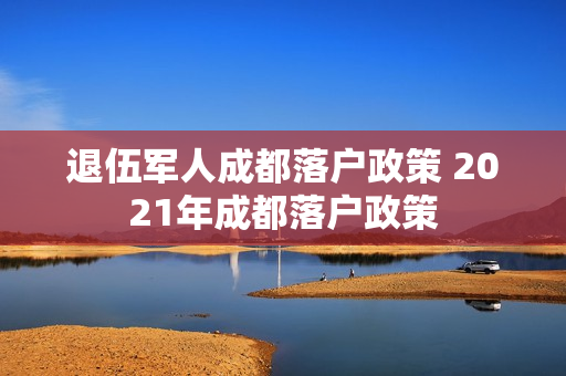 退伍军人成都落户政策 2021年成都落户政策