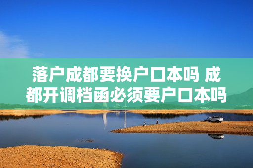落户成都要换户口本吗 成都开调档函必须要户口本吗